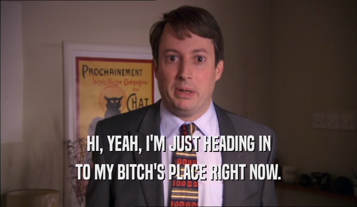 HI, YEAH, I'M JUST HEADING IN TO MY BITCH'S PLACE RIGHT NOW. 
