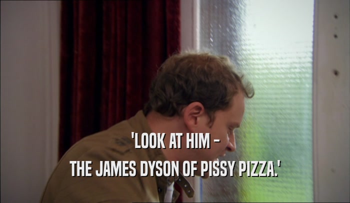 'LOOK AT HIM - THE JAMES DYSON OF PISSY PIZZA.' 
