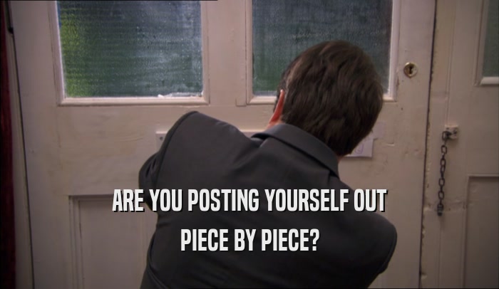 ARE YOU POSTING YOURSELF OUT PIECE BY PIECE? 