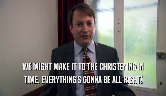 WE MIGHT MAKE IT TO THE CHRISTENING IN TIME. EVERYTHING'S GONNA BE ALL RIGHT! 