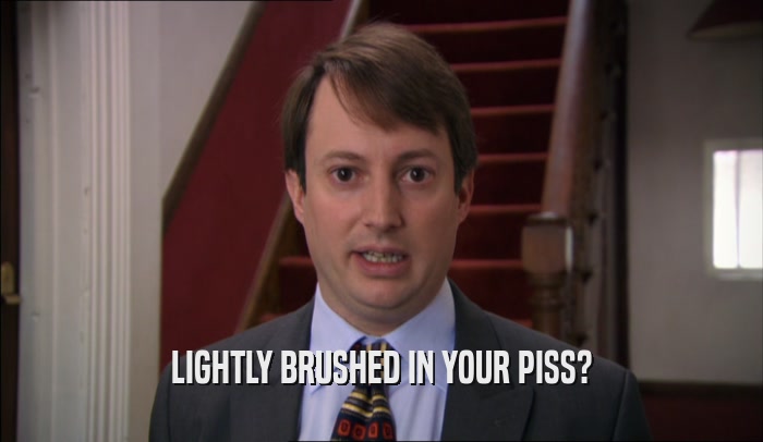 LIGHTLY BRUSHED IN YOUR PISS?  