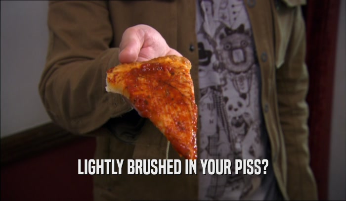 LIGHTLY BRUSHED IN YOUR PISS?  
