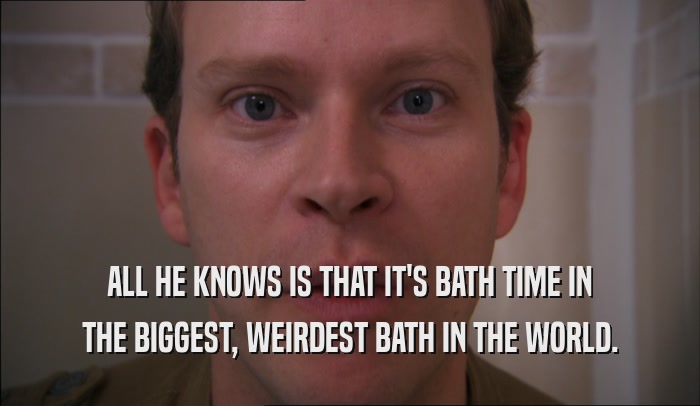 ALL HE KNOWS IS THAT IT'S BATH TIME IN THE BIGGEST, WEIRDEST BATH IN THE WORLD. 