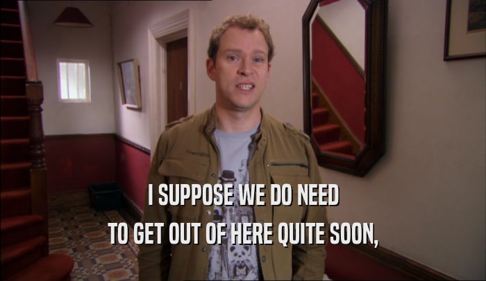 I SUPPOSE WE DO NEED TO GET OUT OF HERE QUITE SOON, 