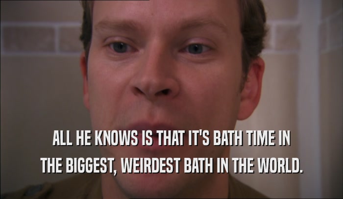 ALL HE KNOWS IS THAT IT'S BATH TIME IN THE BIGGEST, WEIRDEST BATH IN THE WORLD. 
