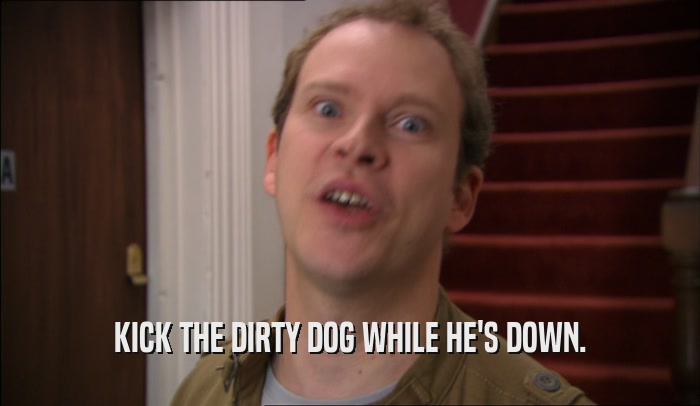 KICK THE DIRTY DOG WHILE HE'S DOWN.  