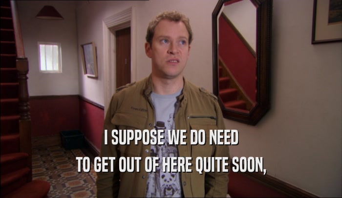 I SUPPOSE WE DO NEED TO GET OUT OF HERE QUITE SOON, 