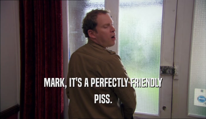 MARK, IT'S A PERFECTLY FRIENDLY PISS. 