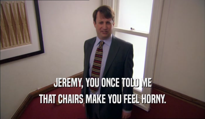 JEREMY, YOU ONCE TOLD ME THAT CHAIRS MAKE YOU FEEL HORNY. 