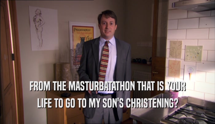 FROM THE MASTURBATATHON THAT IS YOUR LIFE TO GO TO MY SON'S CHRISTENING? 