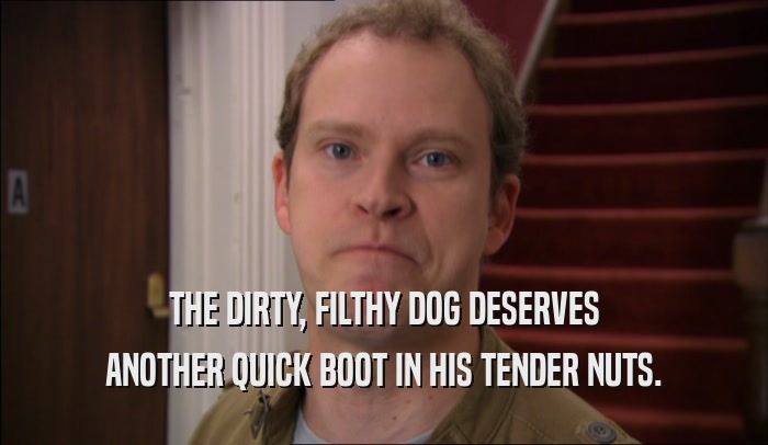 THE DIRTY, FILTHY DOG DESERVES ANOTHER QUICK BOOT IN HIS TENDER NUTS. 