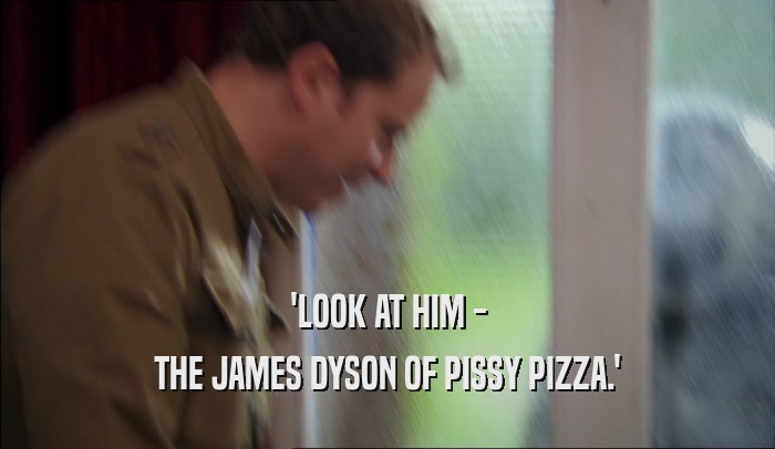 'LOOK AT HIM - THE JAMES DYSON OF PISSY PIZZA.' 