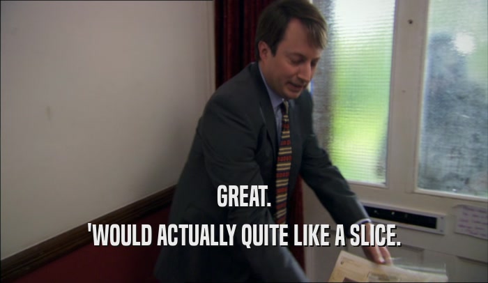 GREAT. 'WOULD ACTUALLY QUITE LIKE A SLICE. 