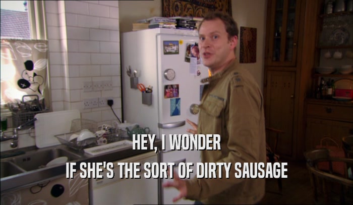 HEY, I WONDER IF SHE'S THE SORT OF DIRTY SAUSAGE 
