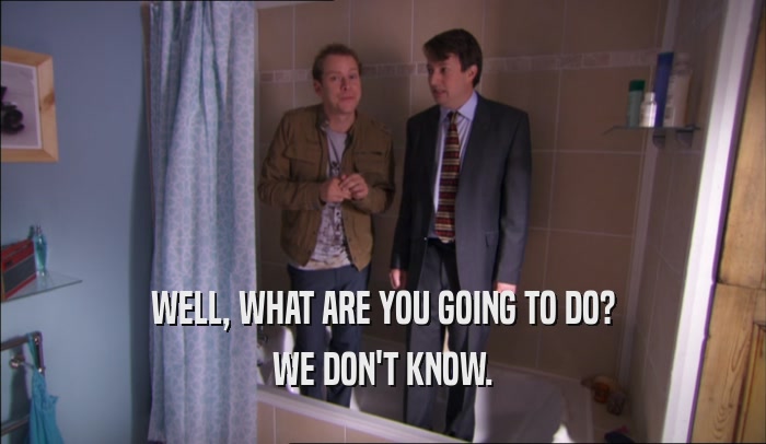 WELL, WHAT ARE YOU GOING TO DO? WE DON'T KNOW. 
