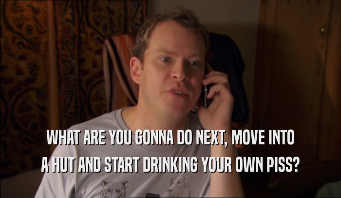WHAT ARE YOU GONNA DO NEXT, MOVE INTO A HUT AND START DRINKING YOUR OWN PISS? 
