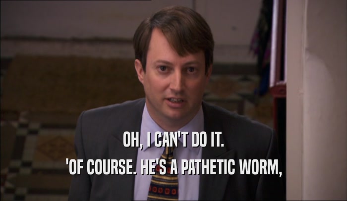 OH, I CAN'T DO IT. 'OF COURSE. HE'S A PATHETIC WORM, 