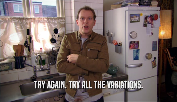 TRY AGAIN. TRY ALL THE VARIATIONS.  