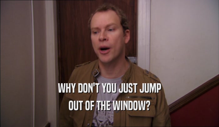 WHY DON'T YOU JUST JUMP OUT OF THE WINDOW? 