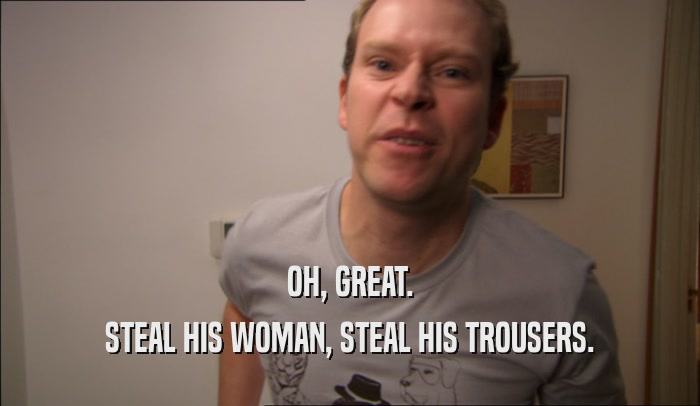 OH, GREAT. STEAL HIS WOMAN, STEAL HIS TROUSERS. 