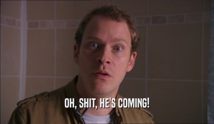 OH, SHIT, HE'S COMING!  