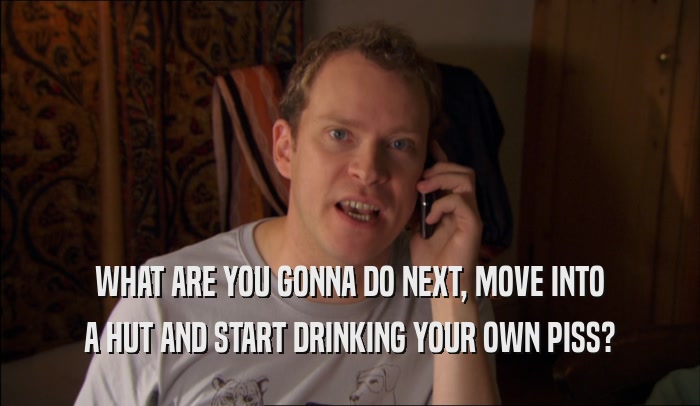 WHAT ARE YOU GONNA DO NEXT, MOVE INTO A HUT AND START DRINKING YOUR OWN PISS? 