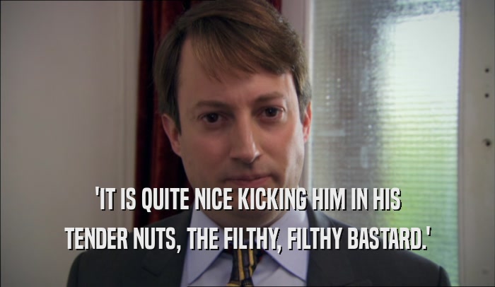 'IT IS QUITE NICE KICKING HIM IN HIS TENDER NUTS, THE FILTHY, FILTHY BASTARD.' 