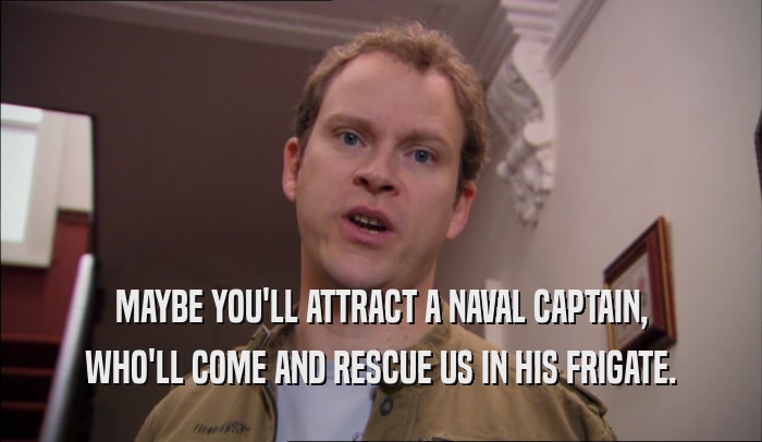 MAYBE YOU'LL ATTRACT A NAVAL CAPTAIN, WHO'LL COME AND RESCUE US IN HIS FRIGATE. 