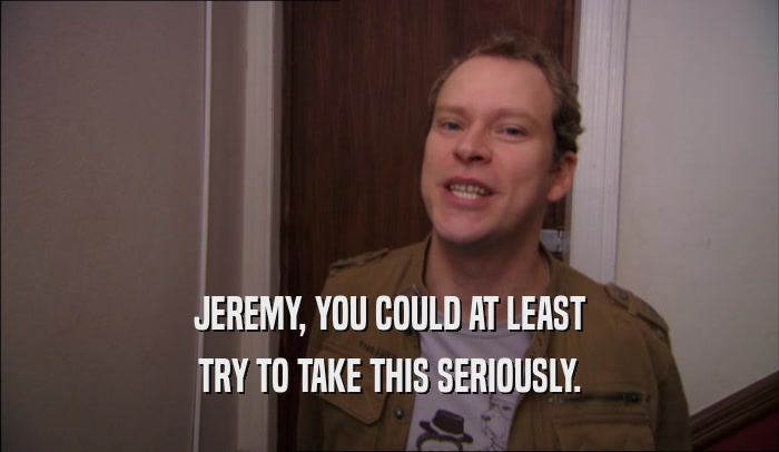 JEREMY, YOU COULD AT LEAST TRY TO TAKE THIS SERIOUSLY. 