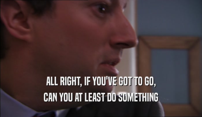 ALL RIGHT, IF YOU'VE GOT TO GO, CAN YOU AT LEAST DO SOMETHING 
