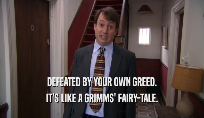 DEFEATED BY YOUR OWN GREED. IT'S LIKE A GRIMMS' FAIRY-TALE. 