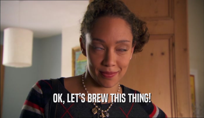 OK, LET'S BREW THIS THING!  