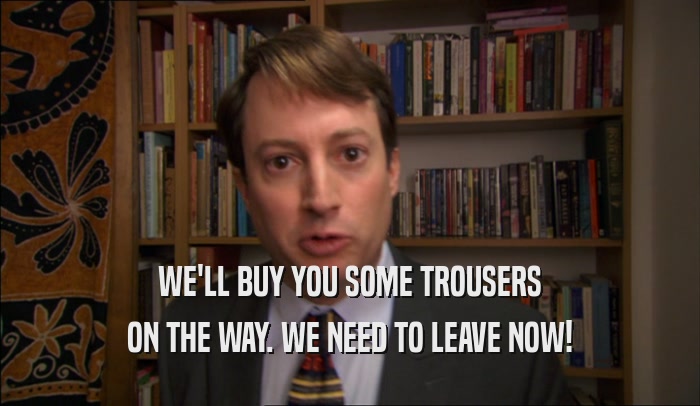 WE'LL BUY YOU SOME TROUSERS ON THE WAY. WE NEED TO LEAVE NOW! 