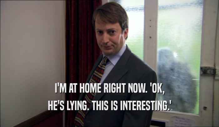 I'M AT HOME RIGHT NOW. 'OK, HE'S LYING. THIS IS INTERESTING.' 