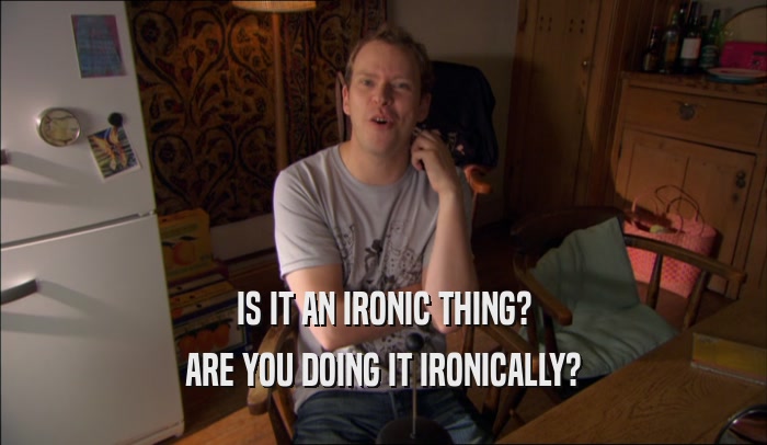 IS IT AN IRONIC THING? ARE YOU DOING IT IRONICALLY? 