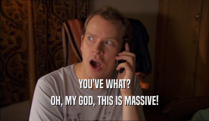 YOU'VE WHAT? OH, MY GOD, THIS IS MASSIVE! 