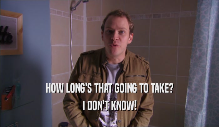 HOW LONG'S THAT GOING TO TAKE? I DON'T KNOW! 