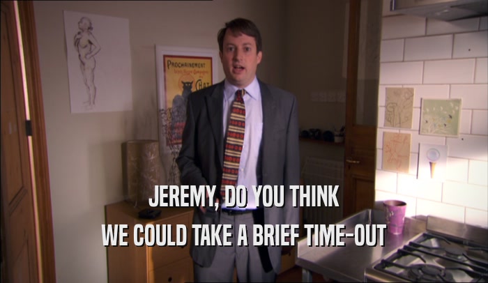 JEREMY, DO YOU THINK WE COULD TAKE A BRIEF TIME-OUT 