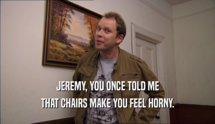 JEREMY, YOU ONCE TOLD ME THAT CHAIRS MAKE YOU FEEL HORNY. 