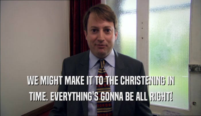WE MIGHT MAKE IT TO THE CHRISTENING IN TIME. EVERYTHING'S GONNA BE ALL RIGHT! 