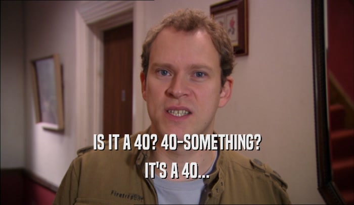 IS IT A 40? 40-SOMETHING? IT'S A 40... 