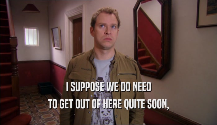 I SUPPOSE WE DO NEED TO GET OUT OF HERE QUITE SOON, 