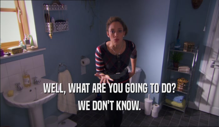 WELL, WHAT ARE YOU GOING TO DO? WE DON'T KNOW. 