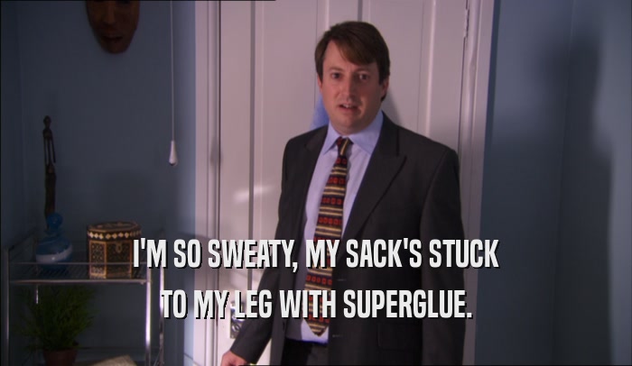 I'M SO SWEATY, MY SACK'S STUCK TO MY LEG WITH SUPERGLUE. 