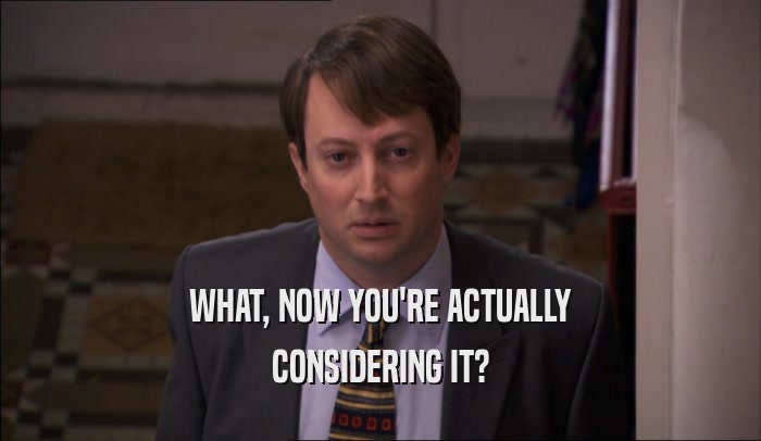 WHAT, NOW YOU'RE ACTUALLY CONSIDERING IT? 