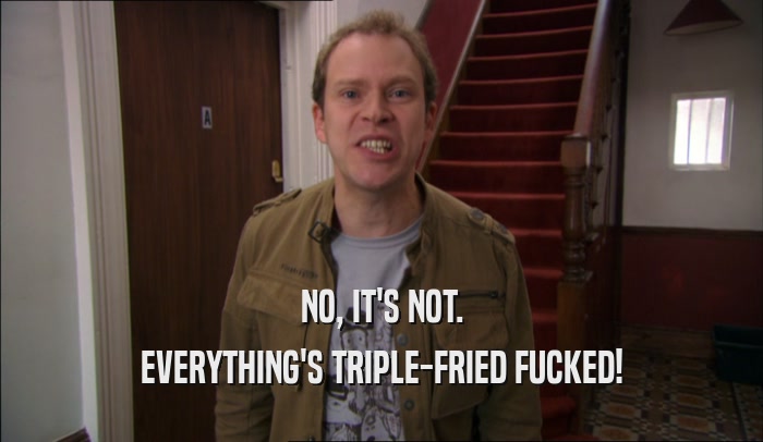 NO, IT'S NOT. EVERYTHING'S TRIPLE-FRIED FUCKED! 