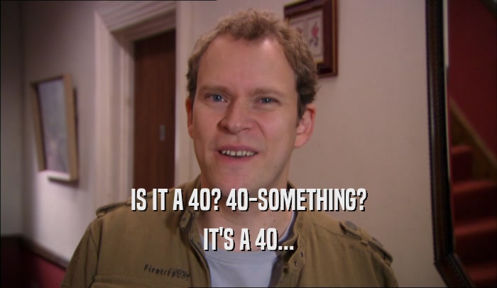 IS IT A 40? 40-SOMETHING? IT'S A 40... 