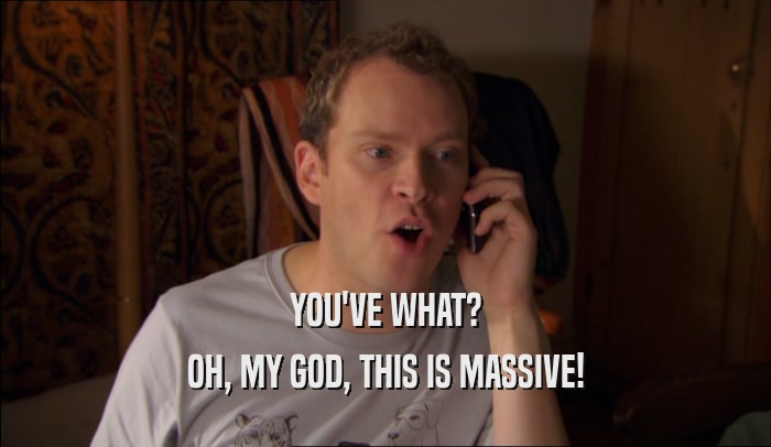 YOU'VE WHAT? OH, MY GOD, THIS IS MASSIVE! 