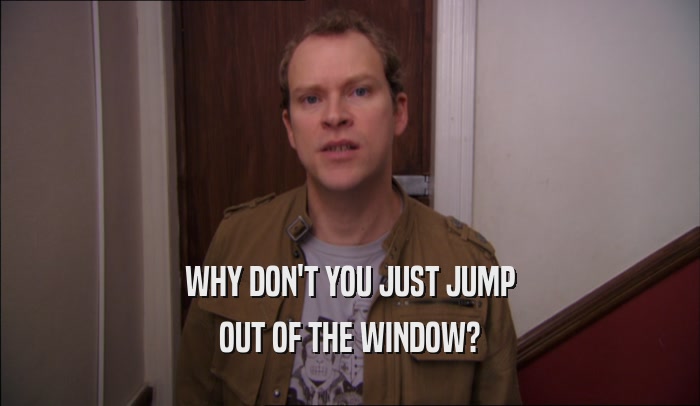 WHY DON'T YOU JUST JUMP OUT OF THE WINDOW? 