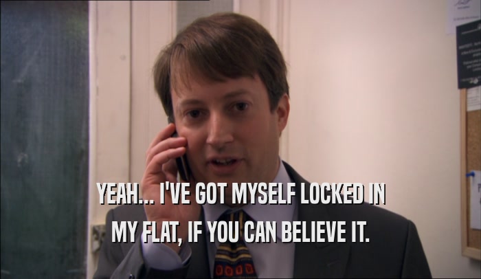 YEAH... I'VE GOT MYSELF LOCKED IN MY FLAT, IF YOU CAN BELIEVE IT. 